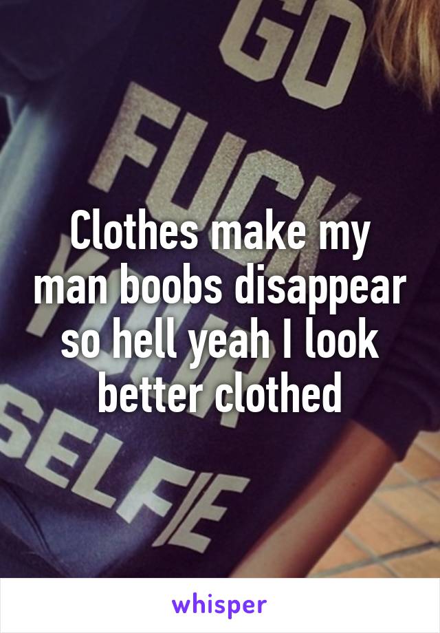 Clothes make my man boobs disappear so hell yeah I look better clothed