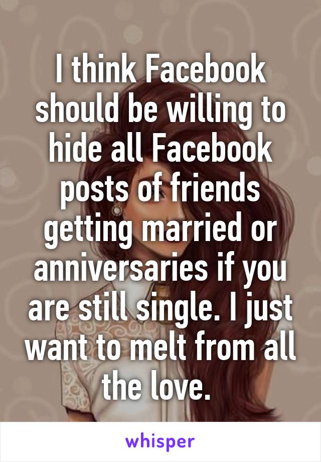 I think Facebook should be willing to hide all Facebook posts of friends getting married or anniversaries if you are still single. I just want to melt from all the love. 