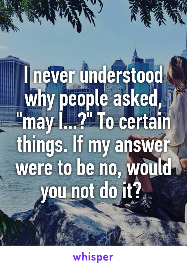 I never understood why people asked, "may I...?" To certain things. If my answer were to be no, would you not do it? 