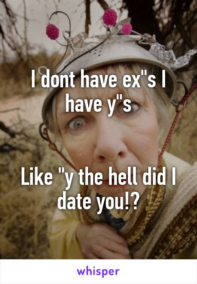 I dont have ex"s I have y"s


Like "y the hell did I date you!?