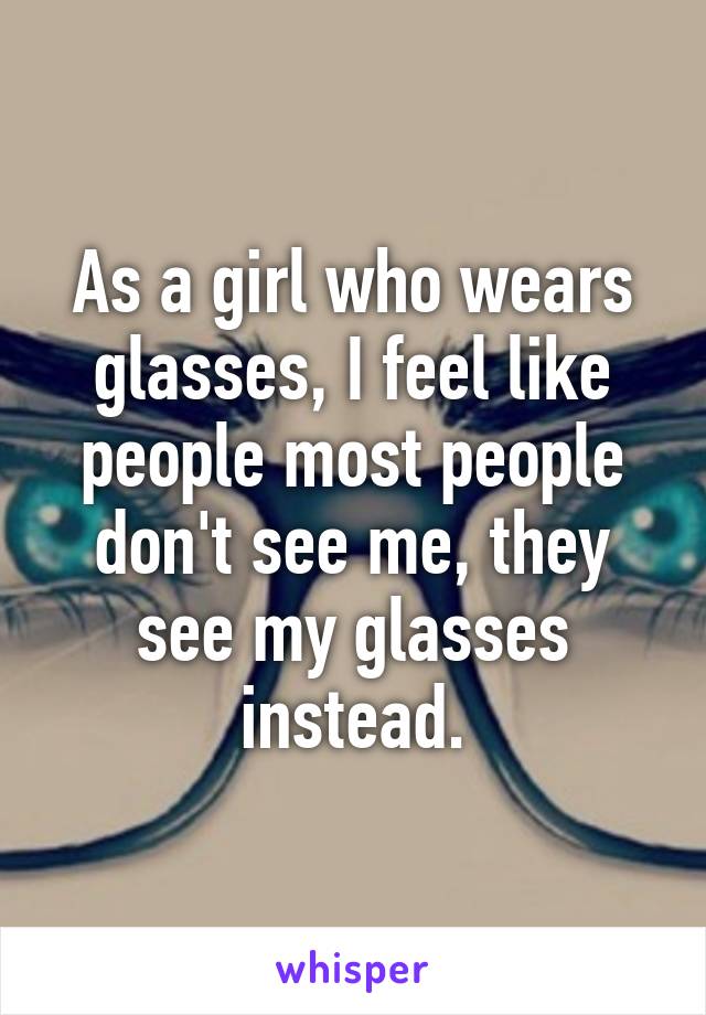 As a girl who wears glasses, I feel like people most people don't see me, they see my glasses instead.