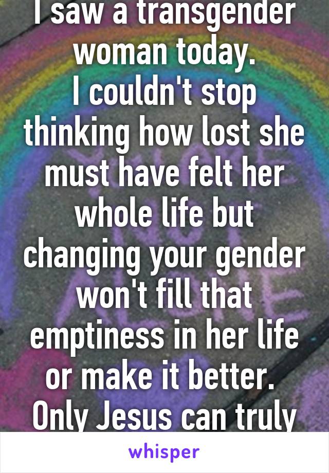 I saw a transgender woman today.
I couldn't stop thinking how lost she must have felt her whole life but changing your gender won't fill that emptiness in her life or make it better. 
Only Jesus can truly save.