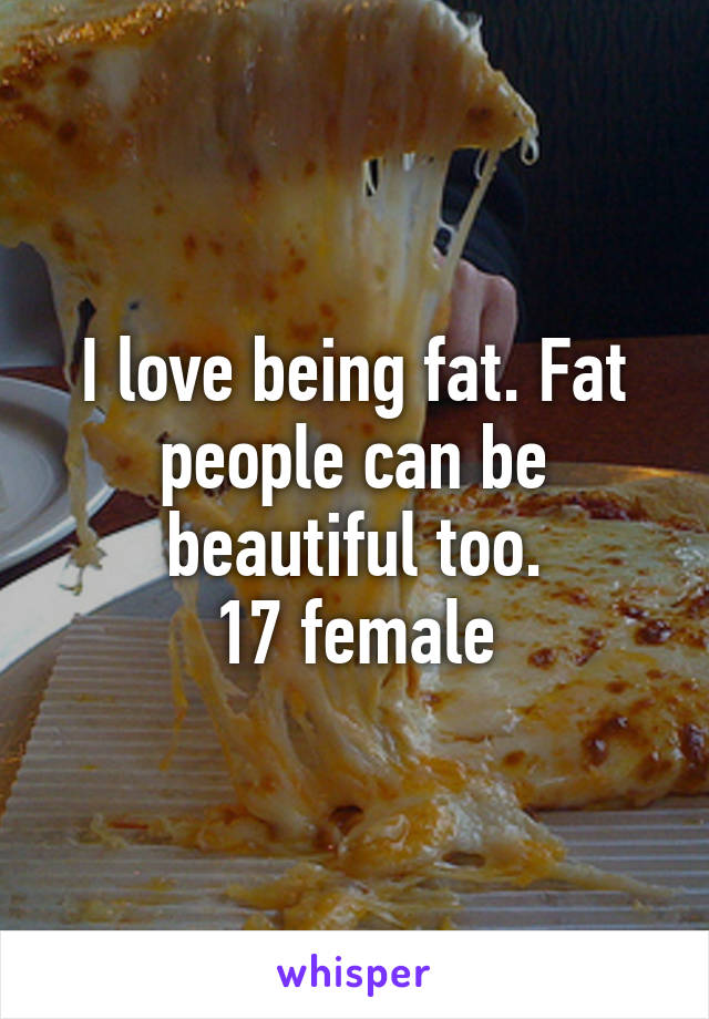 I love being fat. Fat people can be beautiful too.
17 female