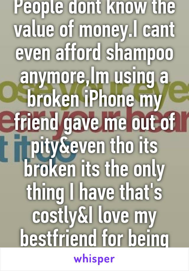 People dont know the value of money.I cant even afford shampoo anymore,Im using a broken iPhone my friend gave me out of pity&even tho its broken its the only thing I have that's costly&I love my bestfriend for being this kind to me.