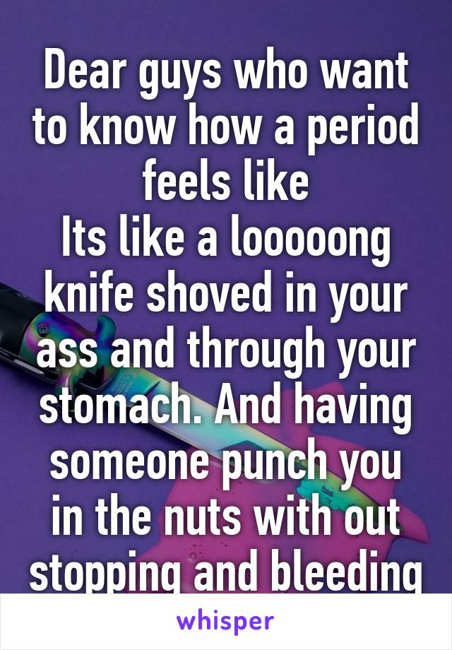 Dear guys who want to know how a period feels like
Its like a looooong knife shoved in your ass and through your stomach. And having someone punch you in the nuts with out stopping and bleeding