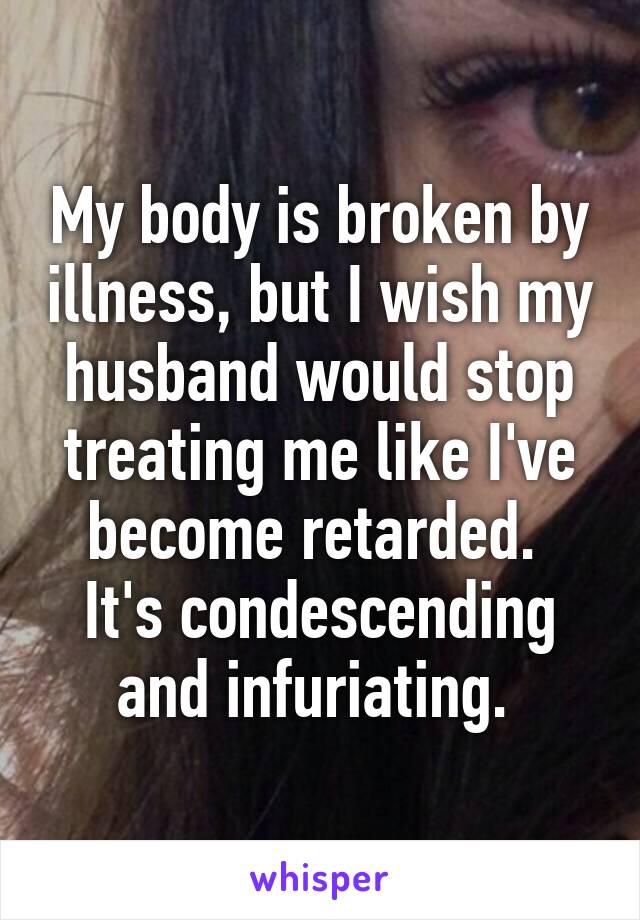 My body is broken by illness, but I wish my husband would stop treating me like I've become retarded. 
It's condescending and infuriating. 