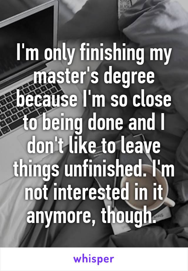 I'm only finishing my master's degree because I'm so close to being done and I don't like to leave things unfinished. I'm not interested in it anymore, though. 