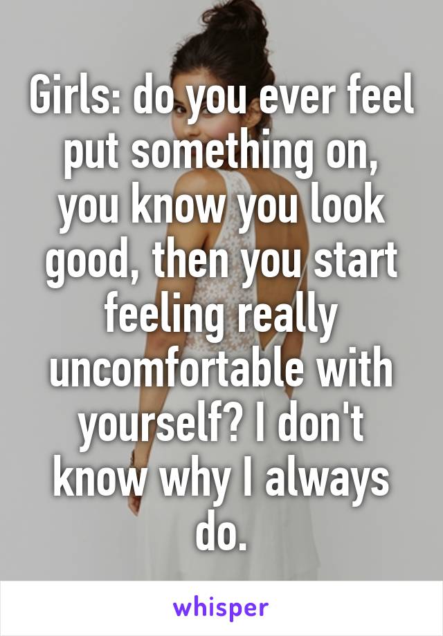 Girls: do you ever feel put something on, you know you look good, then you start feeling really uncomfortable with yourself? I don't know why I always do.