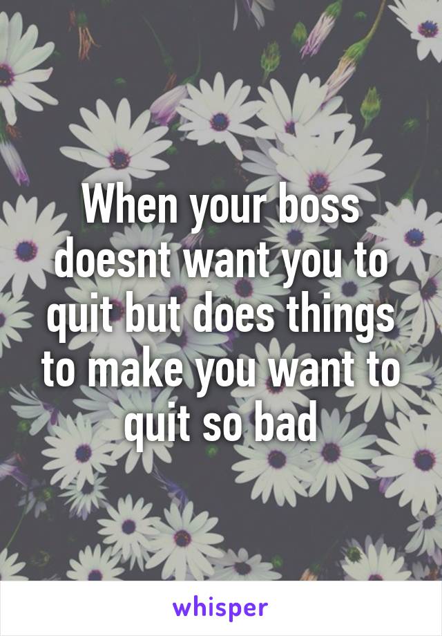 When your boss doesnt want you to quit but does things to make you want to quit so bad