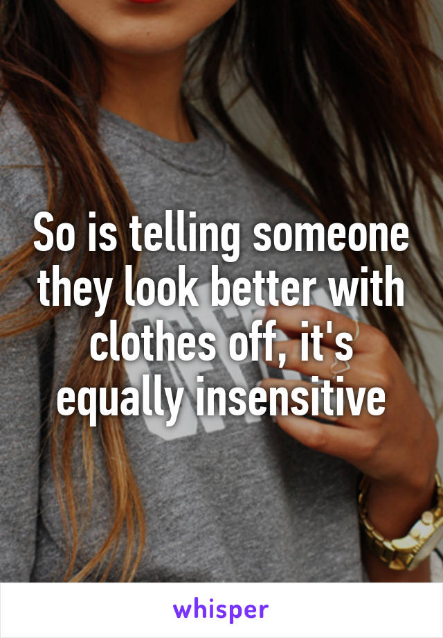 So is telling someone they look better with clothes off, it's equally insensitive