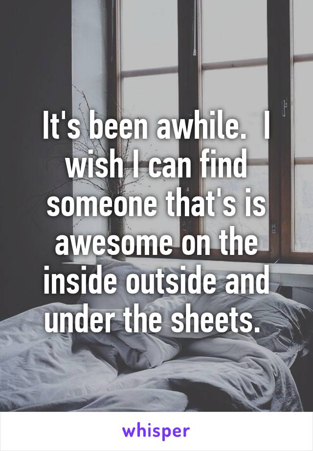 It's been awhile.  I wish I can find someone that's is awesome on the inside outside and under the sheets. 