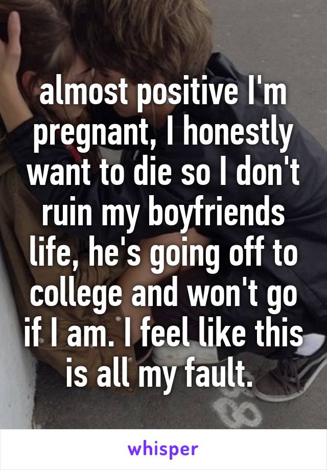 almost positive I'm pregnant, I honestly want to die so I don't ruin my boyfriends life, he's going off to college and won't go if I am. I feel like this is all my fault. 