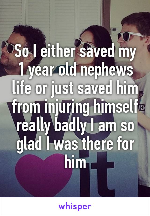 So I either saved my 1 year old nephews life or just saved him from injuring himself really badly I am so glad I was there for him