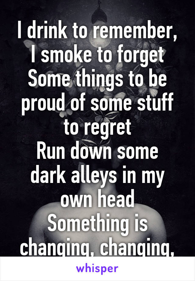 
I drink to remember, I smoke to forget
Some things to be proud of some stuff to regret
Run down some dark alleys in my own head
Something is changing, changing, changing