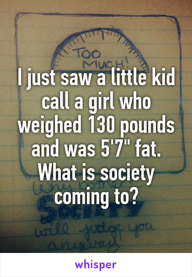 I just saw a little kid call a girl who weighed 130 pounds and was 5'7" fat. What is society coming to?