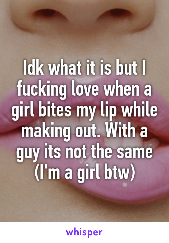 Idk what it is but I fucking love when a girl bites my lip while making out. With a guy its not the same (I'm a girl btw)