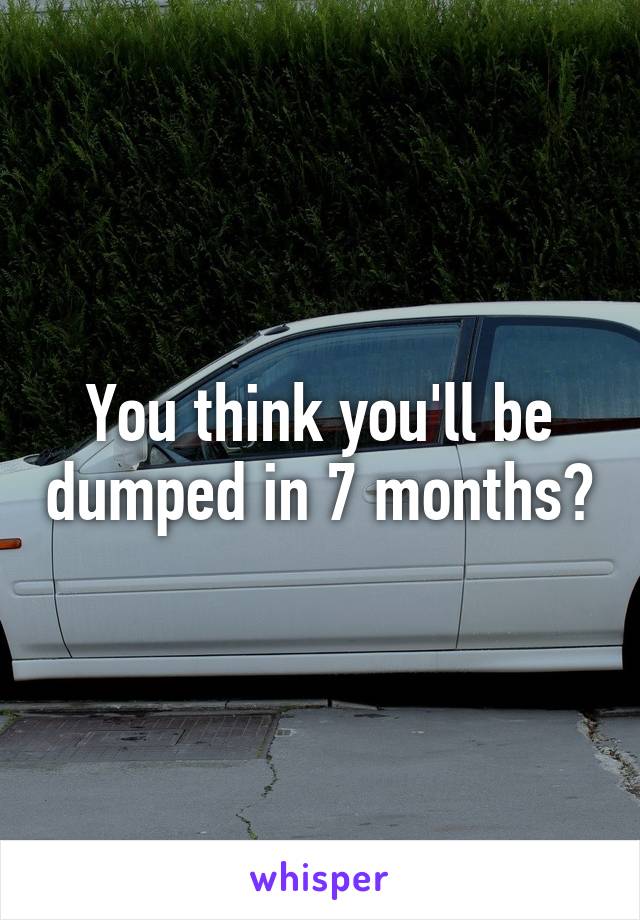 You think you'll be dumped in 7 months?