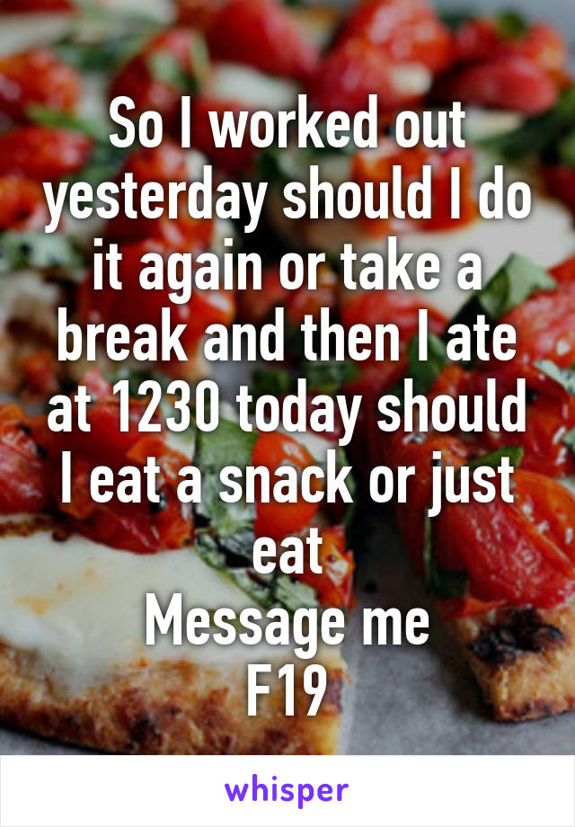 So I worked out yesterday should I do it again or take a break and then I ate at 1230 today should I eat a snack or just eat
Message me
F19