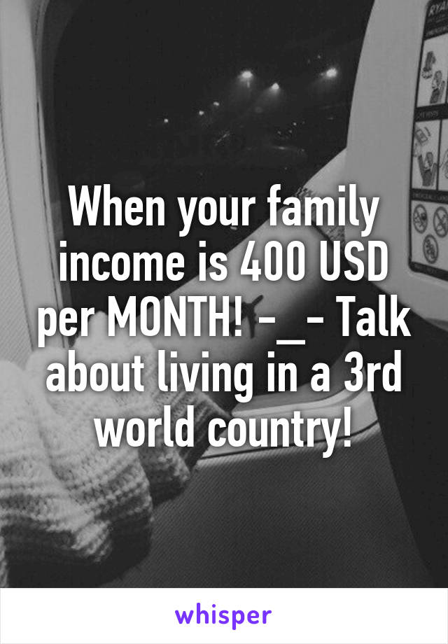 When your family income is 400 USD per MONTH! -_- Talk about living in a 3rd world country!