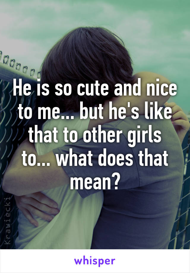 He is so cute and nice to me... but he's like that to other girls to... what does that mean?