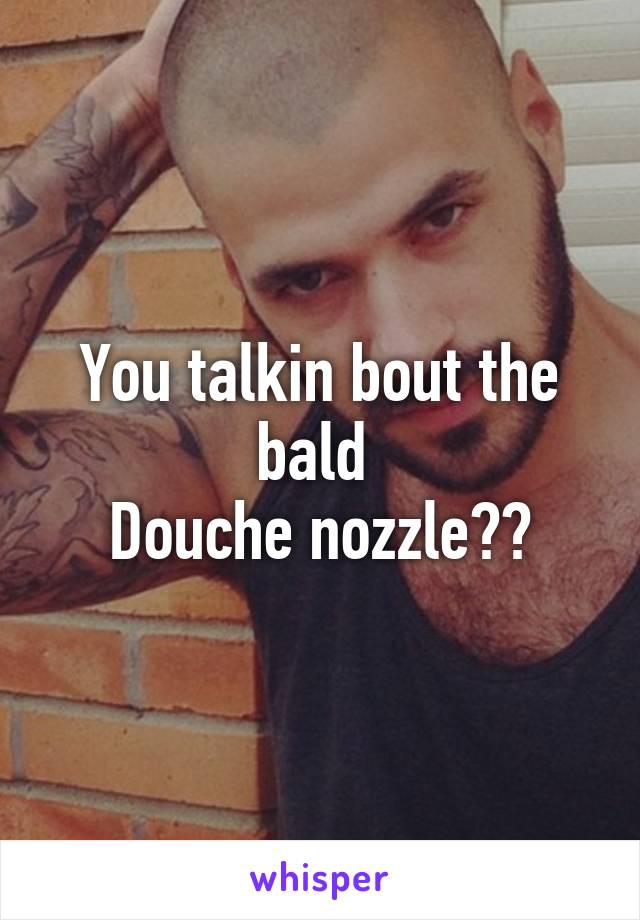 You talkin bout the bald 
Douche nozzle??