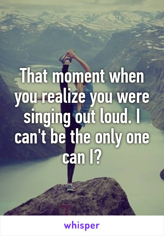 That moment when you realize you were singing out loud. I can't be the only one can I?