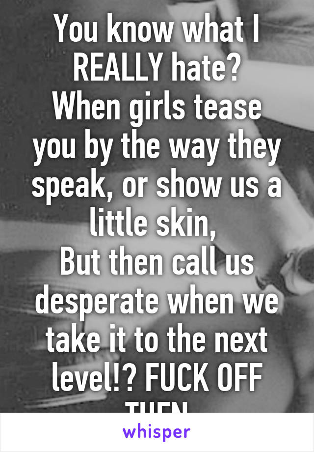 You know what I REALLY hate?
When girls tease you by the way they speak, or show us a little skin, 
But then call us desperate when we take it to the next level!? FUCK OFF THEN