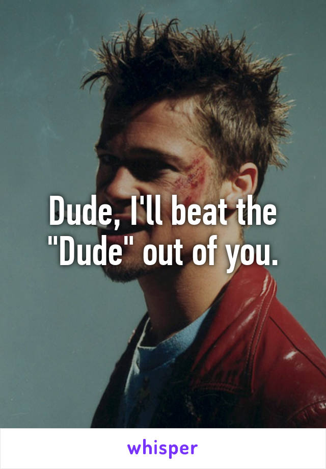 Dude, I'll beat the "Dude" out of you.