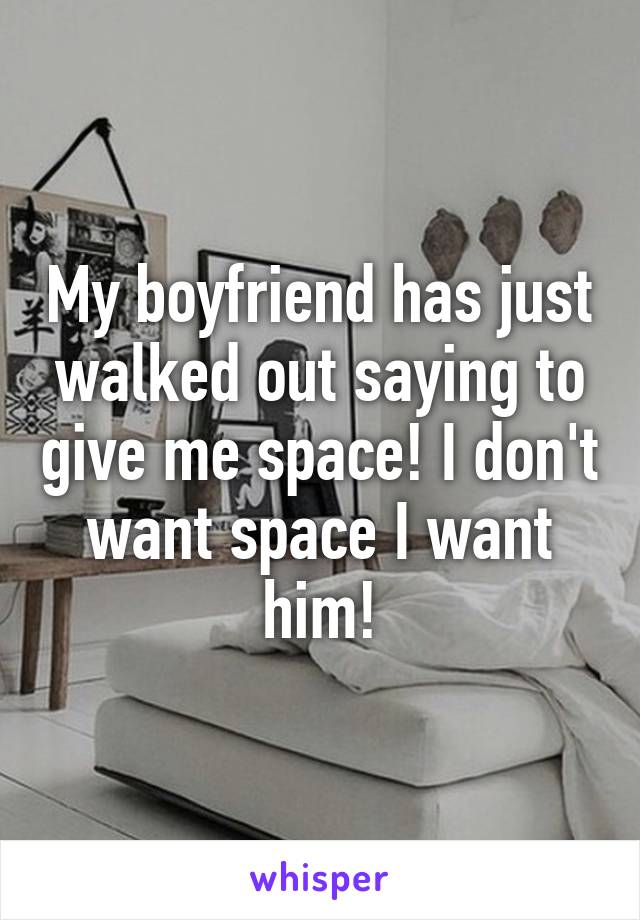 My boyfriend has just walked out saying to give me space! I don't want space I want him!