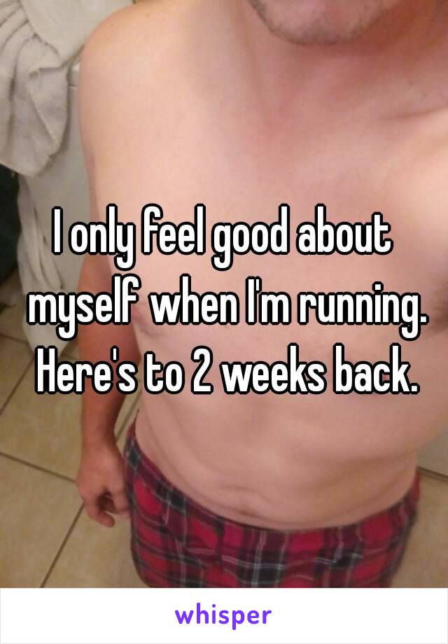 I only feel good about myself when I'm running. Here's to 2 weeks back.