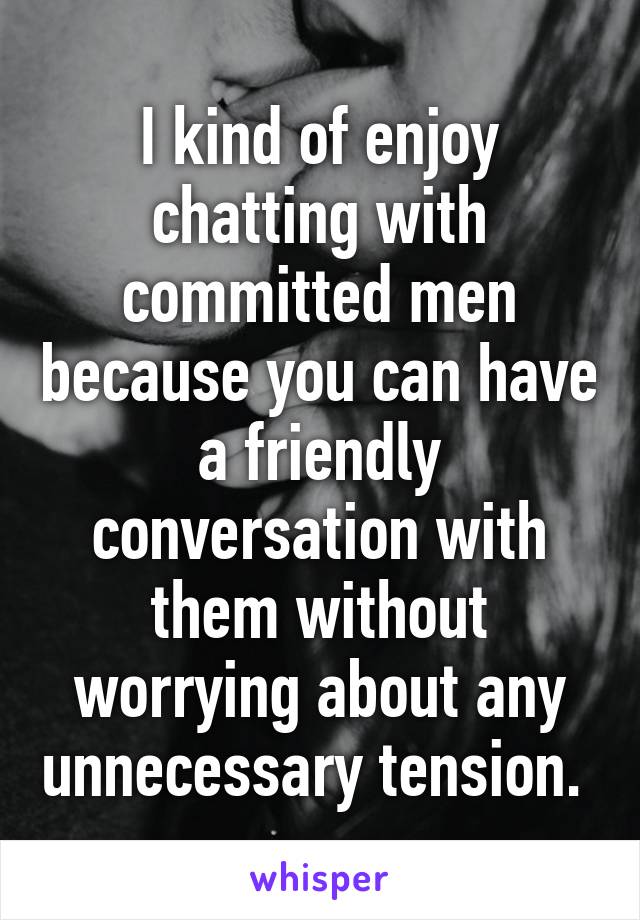 I kind of enjoy chatting with committed men because you can have a friendly conversation with them without worrying about any unnecessary tension. 