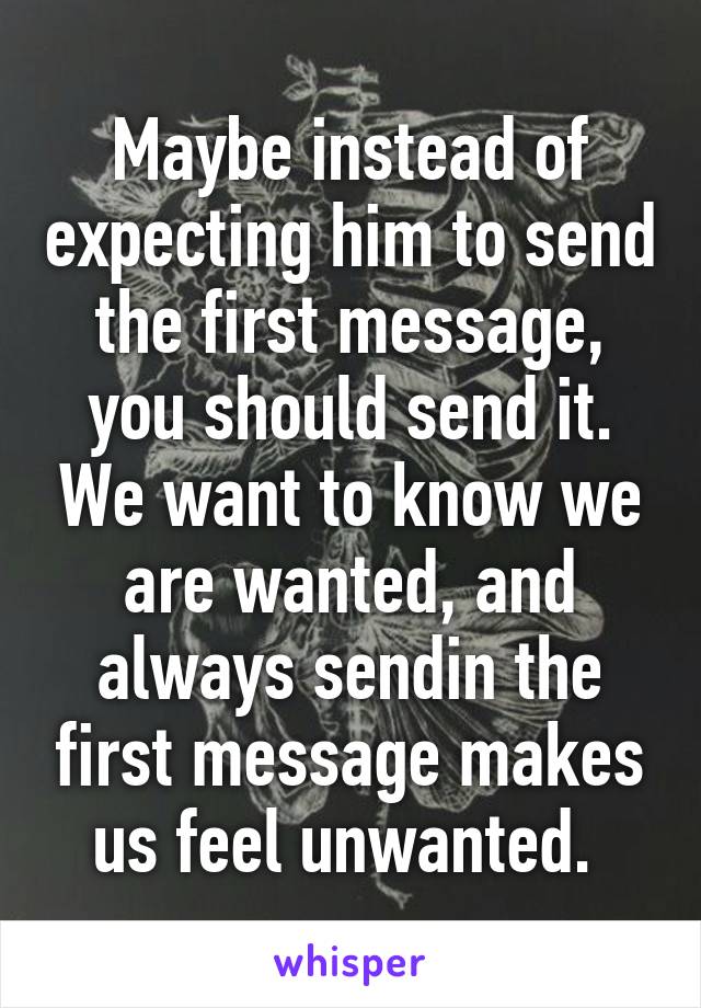 Maybe instead of expecting him to send the first message, you should send it. We want to know we are wanted, and always sendin the first message makes us feel unwanted. 