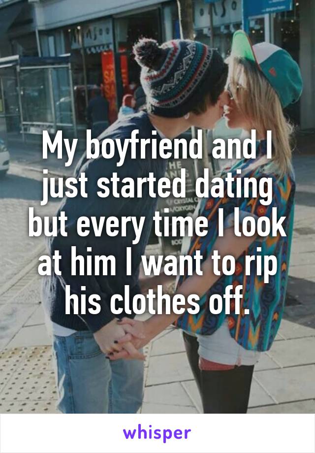 My boyfriend and I just started dating but every time I look at him I want to rip his clothes off.