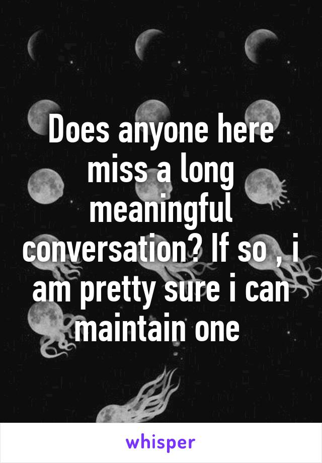 Does anyone here miss a long meaningful conversation? If so , i am pretty sure i can maintain one 