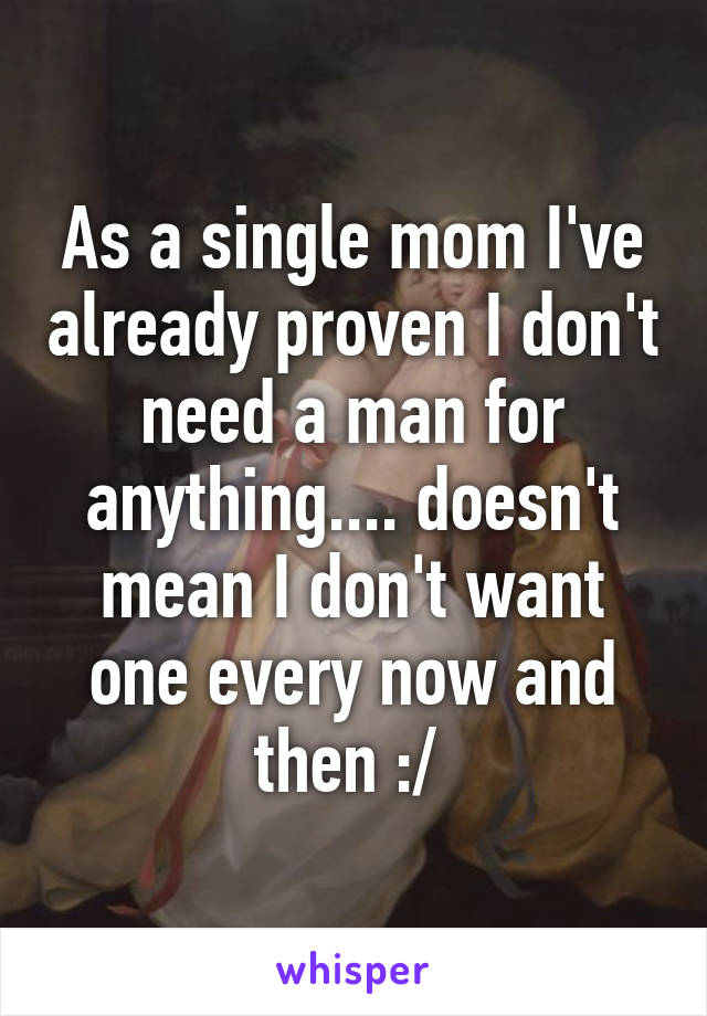 As a single mom I've already proven I don't need a man for anything.... doesn't mean I don't want one every now and then :/ 