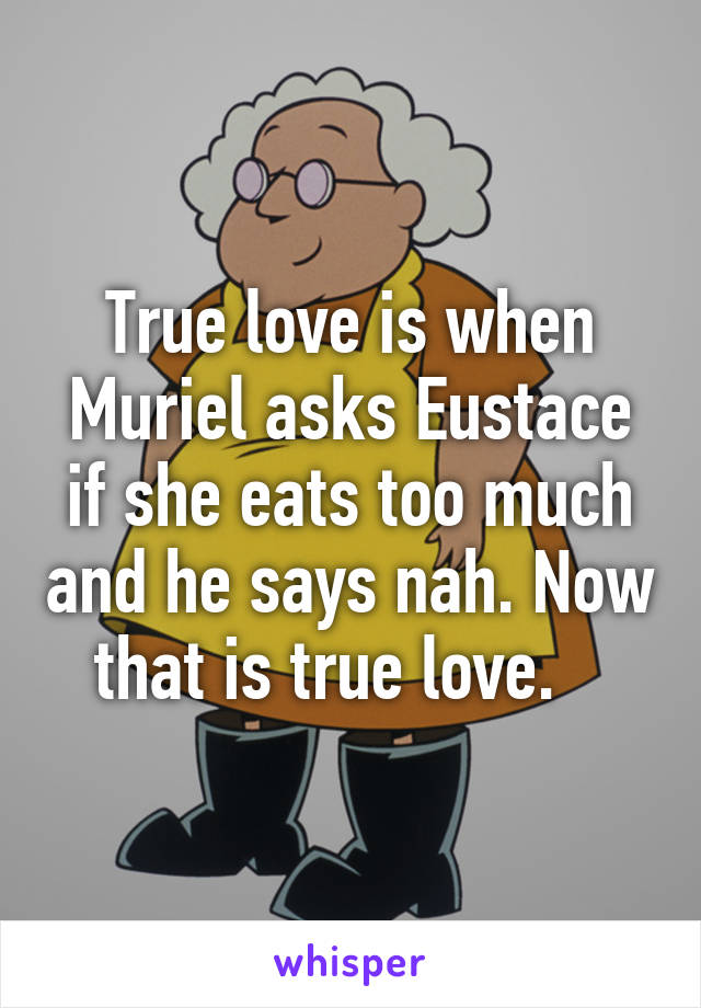 True love is when Muriel asks Eustace if she eats too much and he says nah. Now that is true love.   