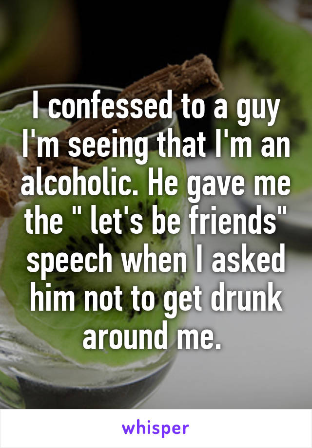 I confessed to a guy I'm seeing that I'm an alcoholic. He gave me the " let's be friends" speech when I asked him not to get drunk around me. 