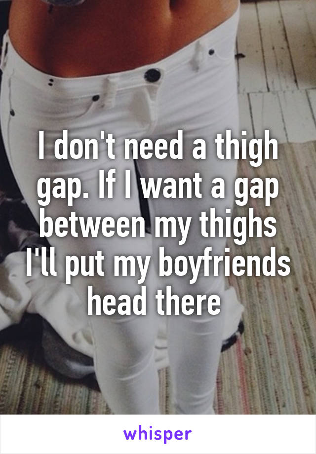 I don't need a thigh gap. If I want a gap between my thighs I'll put my boyfriends head there 