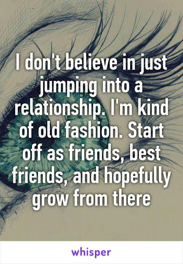 I don't believe in just jumping into a relationship. I'm kind of old fashion. Start off as friends, best friends, and hopefully grow from there