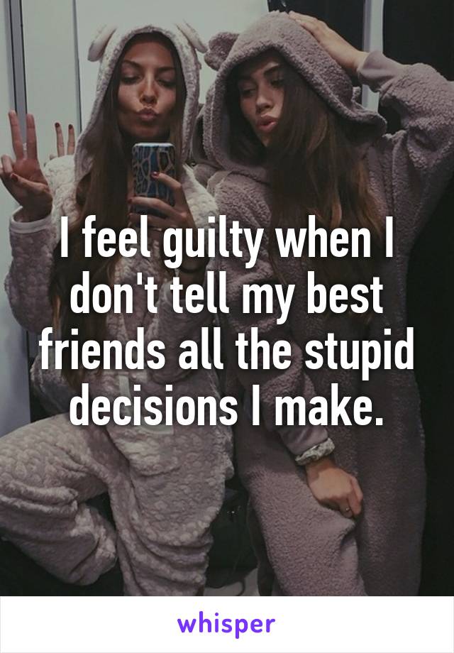 I feel guilty when I don't tell my best friends all the stupid decisions I make.