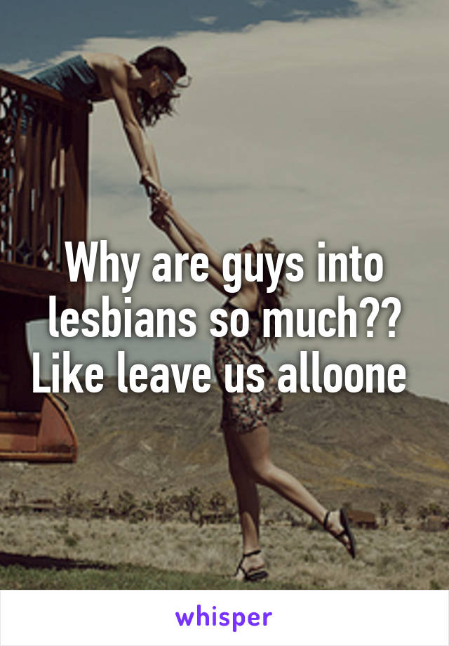 Why are guys into lesbians so much?? Like leave us alloone 