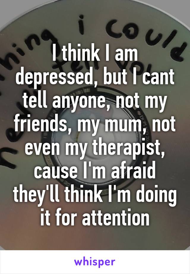 I think I am depressed, but I cant tell anyone, not my friends, my mum, not even my therapist, cause I'm afraid they'll think I'm doing it for attention