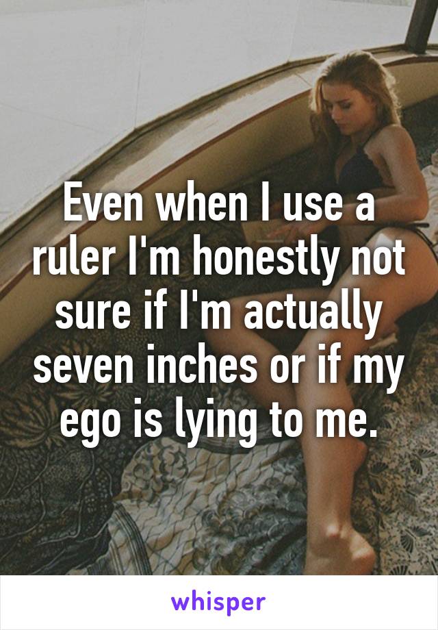 Even when I use a ruler I'm honestly not sure if I'm actually seven inches or if my ego is lying to me.