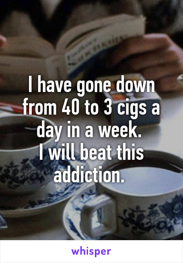 I have gone down from 40 to 3 cigs a day in a week. 
I will beat this addiction. 