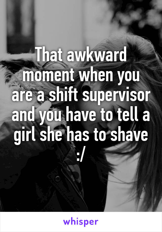 That awkward moment when you are a shift supervisor and you have to tell a girl she has to shave :/
