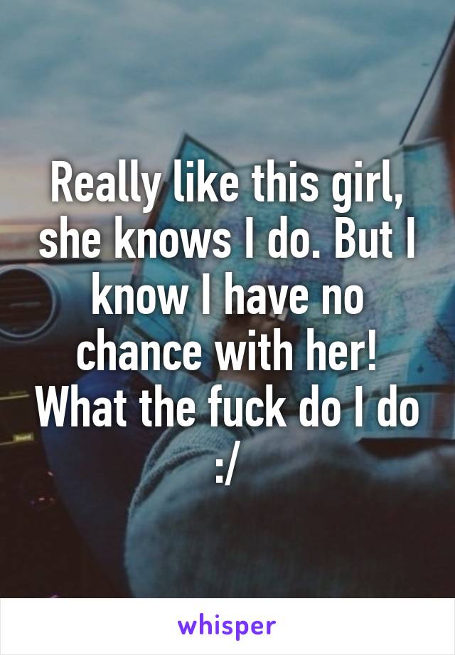 Really like this girl, she knows I do. But I know I have no chance with her! What the fuck do I do :/