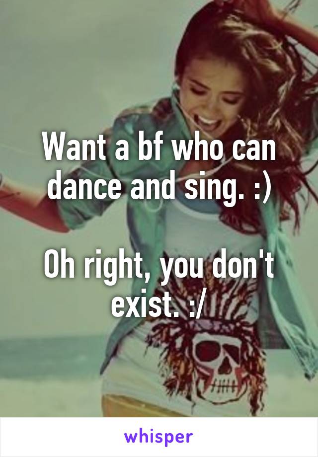 Want a bf who can dance and sing. :)

Oh right, you don't exist. :/