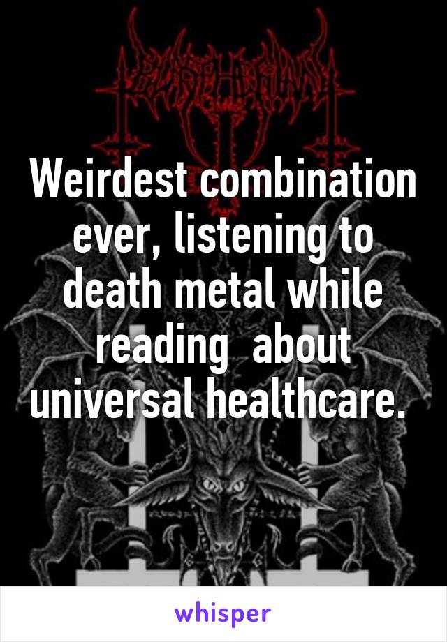 Weirdest combination ever, listening to death metal while reading  about universal healthcare.  