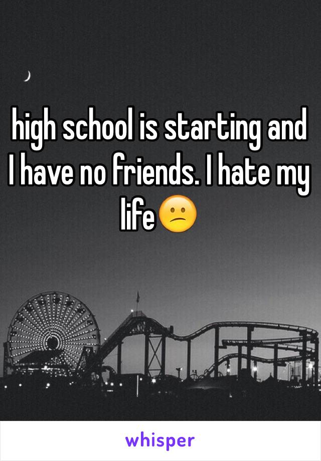 high school is starting and I have no friends. I hate my life😕