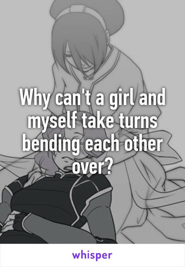 Why can't a girl and myself take turns bending each other over?